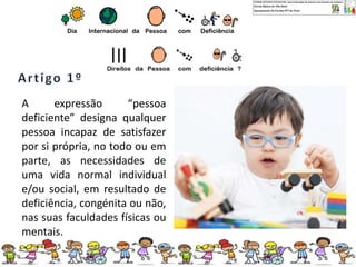 A expressão “pessoa
deficiente” designa qualquer
pessoa incapaz de satisfazer
por si própria, no todo ou em
parte, as necessidades de
uma vida normal individual
e/ou social, em resultado de
deficiência, congénita ou não,
nas suas faculdades físicas ou
mentais.
 