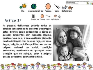 As pessoas deficientes gozarão todos os
direitos consagrados na presente Declaração.
Estes direitos serão concedidos a todas as
pessoas deficientes sem excepção alguma,
qualquer que seja, e sem qualquer distinção
ou discriminação com base na raça, cor, sexo,
língua, religião, opiniões políticas ou outras,
origem nacional ou social, condição
económica, nascimento ou qualquer outra
situação que se aplique, quer à própria
pessoa deficiente, quer à sua família.
 