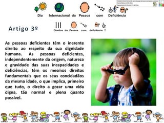 As pessoas deficientes têm o inerente
direito ao respeito da sua dignidade
humana. As pessoas deficientes,
independentemente da origem, natureza
e gravidade das suas incapacidades e
deficiências, têm os mesmos direitos
fundamentais que os seus concidadãos
da mesma idade, o que implica, primeiro
que tudo, o direito a gozar uma vida
digna, tão normal e plena quanto
possível.
 