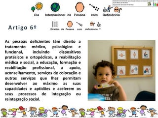 As pessoas deficientes têm direito a
tratamento médico, psicológico e
funcional, incluindo dispositivos
protésicos e ortopédicos, a reabilitação
médica e social, a educação, formação e
reabilitação profissional, a apoio,
aconselhamento, serviços de colocação e
outros serviços que lhes permitam
desenvolver ao máximo as suas
capacidades e aptidões e acelerem os
seus processos de integração ou
reintegração social.
 