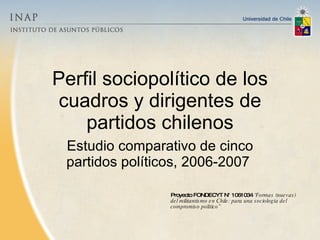 Perfil sociopolítico de los cuadros y dirigentes de partidos chilenos Estudio comparativo de cinco partidos políticos, 2006-2007  Proyecto FONDECYT N° 1061034  “Formas (nuevas) del militantismo en Chile: para una sociología del compromiso político”   