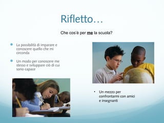 Rifletto… 
 La possibilità di imparare e 
conoscere quello che mi 
circonda 
 Un modo per conoscere me 
stesso e sviluppare ciò di cui 
sono capace 
Che cos’è per me la scuola? 
• Un mezzo per 
confrontarmi con amici 
e insegnanti 
 