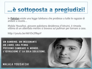 In Pakistan esiste una legge talebana che proibisce a tutte le ragazze di 
andare a scuola... 
Malala Yousafzai, giovane pakistana desiderosa d’istruirsi, è rimasta 
vittima di un attentato mentre si trovava sul pullman per tornare a casa. 
http://youtu.be/661Dc2f9qoY 
 