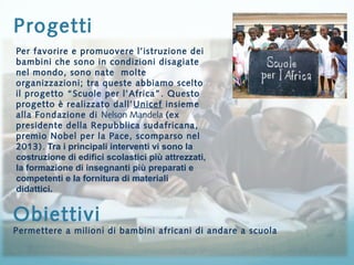 Progetti 
Per favorire e promuovere l’istruzione dei 
bambini che sono in condizioni disagiate 
nel mondo, sono nate molte 
organizzazioni; tra queste abbiamo scelto 
il progetto “Scuole per l’Africa”. Questo 
progetto è realizzato dall’Unicef insieme 
alla Fondazione di Nelson Mandela (ex 
presidente della Repubblica sudafricana, 
premio Nobel per la Pace, scomparso nel 
2013). Tra i principali interventi vi sono la 
costruzione di edifici scolastici più attrezzati, 
la formazione di insegnanti più preparati e 
competenti e la fornitura di materiali 
didattici. 
Obiettivi 
Permettere a milioni di bambini africani di andare a scuola 
 