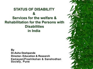 STATUS OF DISABILITY 
& 
Services for the welfare & 
Rehabilitation for the Persons with 
Disabilities 
in India 
By 
Dr.Asha Deshpande 
Director- Education & Research 
KamayaniPrashikshan & Sanshodhan 
Society, Pune 
 