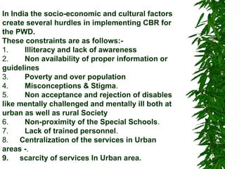 In India the socio-economic and cultural factors 
create several hurdles in implementing CBR for 
the PWD. 
These constraints are as follows:- 
1. Illiteracy and lack of awareness 
2. Non availability of proper information or 
guidelines 
3. Poverty and over population 
4. Misconceptions & Stigma. 
5. Non acceptance and rejection of disables 
like mentally challenged and mentally ill both at 
urban as well as rural Society 
6. Non-proximity of the Special Schools. 
7. Lack of trained personnel. 
8. Centralization of the services in Urban 
areas -. 
9.[1] scarcity of services In Urban area. 
 