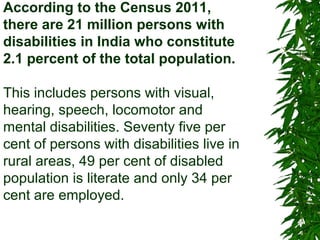 According to the Census 2011, 
there are 21 million persons with 
disabilities in India who constitute 
2.1 percent of the total population. 
This includes persons with visual, 
hearing, speech, locomotor and 
mental disabilities. Seventy five per 
cent of persons with disabilities live in 
rural areas, 49 per cent of disabled 
population is literate and only 34 per 
cent are employed. 
 