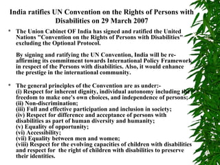 India ratifies UN Convention on the Rights of Persons with 
Disabilities on 29 March 2007 
 The Union Cabinet OF India has signed and ratified the United 
Nations "Convention on the Rights of Persons with Disabilities" 
excluding the Optional Protocol. 
By signing and ratifying the UN Convention, India will be re-affirming 
its commitment towards International Policy Framework 
in respect of the Persons with disabilities. Also, it would enhance 
the prestige in the international community. 
 The general principles of the Convention are as under:- 
(i) Respect for inherent dignity, individual autonomy including the 
freedom to make one's own choices, and independence of persons; 
(ii) Non-discrimination; 
(iii) Full and effective participation and inclusion in society; 
(iv) Respect for difference and acceptance of persons with 
disabilities as part of human diversity and humanity; 
(v) Equality of opportunity; 
(vi) Accessibility; 
(vii) Equality between men and women; 
(viii) Respect for the evolving capacities of children with disabilities 
and respect for the right of children with disabilities to preserve 
their identities. 
 