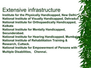 Extensive infrastructure 
Institute for the Physically Handicapped, New Delhi. 
National Institute of Visually Handicapped, Dehradun 
National Institute for Orthopaedically Handicapped, 
Kolkata 
National Institute for Mentally Handicapped, 
Secunderabad. 
National Institute for Hearing Handicapped, Mumbai 
National Institute of Rehabilitation Training & 
Research, Cuttack. 
National Institute for Empowerment of Persons with 
Multiple Disabilities, Chennai. 
 