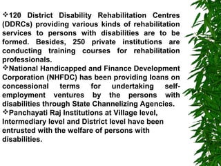 120 District Disability Rehabilitation Centres 
(DDRCs) providing various kinds of rehabilitation 
services to persons with disabilities are to be 
formed. Besides, 250 private institutions are 
conducting training courses for rehabilitation 
professionals. 
National Handicapped and Finance Development 
Corporation (NHFDC) has been providing loans on 
concessional terms for undertaking self-employment 
ventures by the persons with 
disabilities through State Channelizing Agencies. 
Panchayati Raj Institutions at Village level, 
Intermediary level and District level have been 
entrusted with the welfare of persons with 
disabilities. 
 
