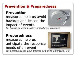 Prevention & Preparedness
Prevention
measures help us avoid
hazards and lessen the
impact of events.
Ex. Smoke detectors, safety procedures, insurance


Preparedness
measures help us
anticipate the response
needs of an event.
Ex. Communication plan, training and drills, emergency kits
 