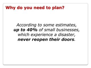 Why do you need to plan?



    According to some estimates,
   up to 40% of small businesses,
    which experience a disaster,
    never reopen their doors.
 