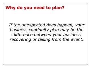Why do you need to plan?



 If the unexpected does happen, your
  business continuity plan may be the
   difference between your business
 recovering or failing from the event.
 