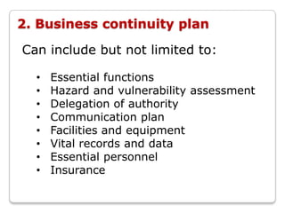 2. Business continuity plan

Can include but not limited to:

  •   Essential functions
  •   Hazard and vulnerability assessment
  •   Delegation of authority
  •   Communication plan
  •   Facilities and equipment
  •   Vital records and data
  •   Essential personnel
  •   Insurance
 