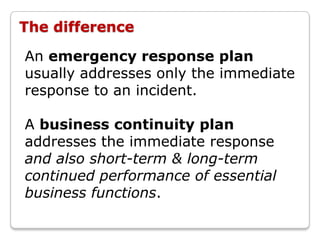 The difference

An emergency response plan
usually addresses only the immediate
response to an incident.

A business continuity plan
addresses the immediate response
and also short-term & long-term
continued performance of essential
business functions.
 