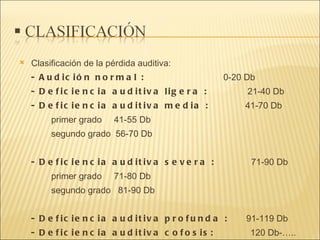 Clasificación de la pérdida auditiva: - Audición normal :   0-20 Db  - Deficiencia auditiva ligera :  21-40 Db  - Deficiencia auditiva media :  41-70 Db primer grado  41-55 Db segundo grado  56-70 Db - Deficiencia auditiva severa :  71-90 Db primer grado  71-80 Db segundo grado  81-90 Db - Deficiencia auditiva profunda :  91-119 Db  - Deficiencia auditiva cofosis:  120 Db-…..  
