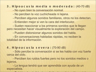 3. Hipoacusia media o moderada:  (40-70 dB) - No oyen bien la conversación normal. - No perciben la voz cuchicheada ni lejana.  - Perciben algunos sonidos familiares, otros no los detectan.  - Entienden mejor si ven la cara del interlocutor.  - Suelen reaccionar a los primeros sonidos que le llegan pero necesitan hacer visualmente la exploración del campo.  - Pueden distorsionar algunos sonidos del habla.  - En conversaciones habladas rápidas, no reciben la totalidad de la información.  4. Hipoacusia severa:  (70-90 dB) - Sólo percibe la conversación si se les habla con voz fuerte cerca del oído.  - Perciben los ruidos fuertes pero no los sonidos medios o lejanos.  - La lengua tendrá que ser aprendida con ayuda de un especialista.  - Debido a la pérdida de audición, la participación social puede resultar dificultosa. En conversaciones signadas pueden desenvolverse como el resto del grupo.  