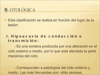 Esta clasificación se realiza en función del lugar de la lesión: 1. Hipoacusia de conducción o transmisión:  - Es una sordera producida por una alteración en el oído externo o medio, por lo que está afectada la parte mecánica del oído.  - Corresponden a patologías del oído externo y medio. Las más frecuentes son: otitis serosas, perforación, tímpano esclerótico, otosclerosis, colesteotoma .  