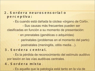 2. Sordera neurosensorial o perceptiva:  - Es cuando está dañada la cóclea «órgano de Corti».    - Sus causas más frecuentes pueden ser clasificadas en función a su momento de presentación: en prenatales (genéticas o adquiridas) perinatales (problemas en el momento del parto) postnatales (meningitis, otitis media…).  3. Sordera central.  - Es la pérdida de reconocimiento del estímulo auditivo por lesión en las vías auditivas centrales.  4. Sordera mixta . - Es aquella que la patología está tanto en la vía de conducción del sonido como en la de percepción.  
