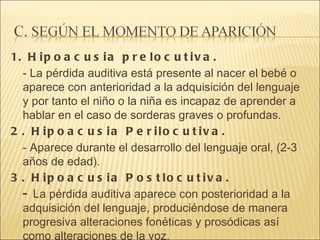 1. Hipoacusia prelocutiva.  - La pérdida auditiva está presente al nacer el bebé o aparece con anterioridad a la adquisición del lenguaje y por tanto el niño o la niña es incapaz de aprender a hablar en el caso de sorderas graves o profundas.  2. Hipoacusia Perilocutiva.  - Aparece durante el desarrollo del lenguaje oral, (2-3 años de edad). 3. Hipoacusia Postlocutiva.  -  La pérdida auditiva aparece con posterioridad a la adquisición del lenguaje, produciéndose de manera progresiva alteraciones fonéticas y prosódicas así como alteraciones de la voz.  