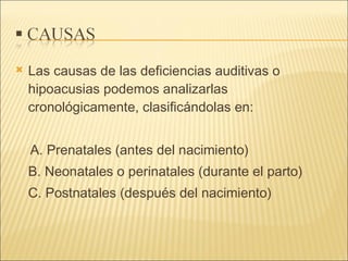 Las causas de las deficiencias auditivas o hipoacusias podemos analizarlas cronológicamente, clasificándolas en:  A. Prenatales (antes del nacimiento)  B. Neonatales o perinatales (durante el parto)  C. Postnatales (después del nacimiento)  