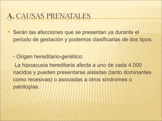 Serán las afecciones que se presentan ya durante el periodo de gestación y podemos clasificarlas de dos tipos:  - Origen hereditario-genético:  La hipoacusia hereditaria afecta a uno de cada 4.000 nacidos y pueden presentarse aisladas (tanto dominantes como recesivas) o asociadas a otros síndromes o patologías.  
