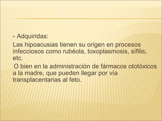 -  Adquiridas:  Las hipoacusias tienen su origen en procesos infecciosos como rubéola, toxoplasmosis, sífilis, etc. O bien en la administración de fármacos ototóxicos a la madre, que pueden llegar por vía transplacentarias al feto.  