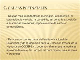 - Causas más importantes la meningitis, la laberintitis, el sarampión, la varicela, la parotiditis, así como la exposición a sustancias ototóxicas, especialmente de carácter farmacológico.  - De acuerdo con los datos del Instituto Nacional de Estadística y de la Comisión para la Detección Precoz de la Hipoacusia (CODEPEH), podemos afirmar que la media es aproximadamente del uno por mil para hipoacusias severas y profundas  
