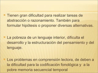 Tienen gran dificultad para realizar tareas de abstracción o razonamiento. También para formular hipótesis o proponer diversas alternativas. La pobreza de un lenguaje interior, dificulta el desarrollo y la estructuración del pensamiento y del lenguaje. Los problemas en comprensión lectora, de deben a la dificultad para la codificación fonológica y  a la pobre memoria secuencial temporal 