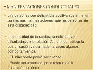 Las personas con deficiencia auditiva suelen tener las mismas manifestaciones  que las personas sin esta discapacidad. La intensidad de la sordera condiciona las dificultades de la relación. Al no poder utilizar la comunicación verbal nacen a veces algunos comportamientos. - EL niño sordo podrá ser ruidoso. - Puede ser testarudo, poco tolerante a la frustración, colérico. - Sus juegos son solitarios. 