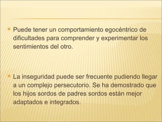 Puede tener un comportamiento egocéntrico de dificultades para comprender y experimentar los sentimientos del otro. La inseguridad puede ser frecuente pudiendo llegar a un complejo persecutorio. Se ha demostrado que los hijos sordos de padres sordos están mejor adaptados e integrados. 