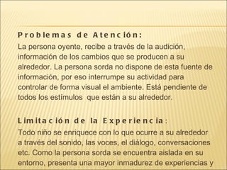 Problemas de Atención: La persona oyente, recibe a través de la audición, información de los cambios que se producen a su alrededor. La persona sorda no dispone de esta fuente de información, por eso interrumpe su actividad para controlar de forma visual el ambiente. Está pendiente de todos los estímulos  que están a su alrededor. Limitación de la Experiencia : Todo niño se enriquece con lo que ocurre a su alrededor a través del sonido, las voces, el diálogo, conversaciones etc. Como la persona sorda se encuentra aislada en su entorno, presenta una mayor inmadurez de experiencias y cultura. 