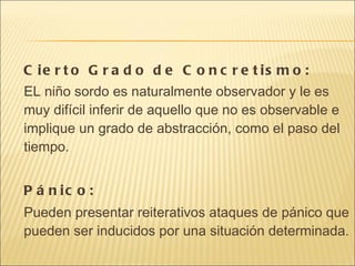 Cierto Grado de Concretismo: EL niño sordo es naturalmente observador y le es muy difícil inferir de aquello que no es observable e implique un grado de abstracción, como el paso del tiempo. Pánico: Pueden presentar reiterativos ataques de pánico que pueden ser inducidos por una situación determinada. 