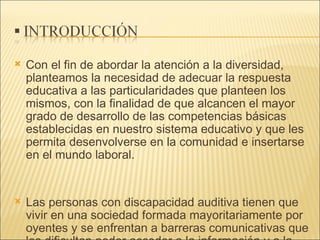 Con el fin de abordar la atención a la diversidad, planteamos la necesidad de adecuar la respuesta educativa a las particularidades que planteen los mismos, con la finalidad de que alcancen el mayor grado de desarrollo de las competencias básicas establecidas en nuestro sistema educativo y que les permita desenvolverse en la comunidad e insertarse en el mundo laboral. Las personas con discapacidad auditiva tienen que vivir en una sociedad formada mayoritariamente por oyentes y se enfrentan a barreras comunicativas que les dificultan poder acceder a la información y a la comunicación con el contexto escolar y social. 
