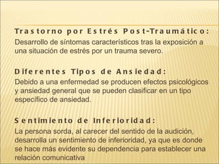 Trastorno por Estrés Post-Traumático: Desarrollo de síntomas característicos tras la exposición a una situación de estrés por un trauma severo. Diferentes Tipos de Ansiedad: Debido a una enfermedad se producen efectos psicológicos y ansiedad general que se pueden clasificar en un tipo específico de ansiedad. Sentimiento de Inferioridad: La persona sorda, al carecer del sentido de la audición, desarrolla un sentimiento de inferioridad, ya que es donde se hace más evidente su dependencia para establecer una relación comunicativa 