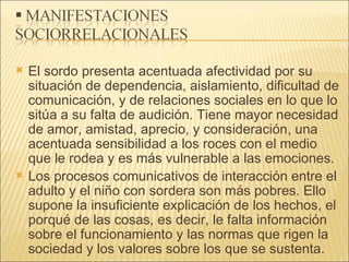El sordo presenta acentuada afectividad por su situación de dependencia, aislamiento, dificultad de comunicación, y de relaciones sociales en lo que lo sitúa a su falta de audición. Tiene mayor necesidad de amor, amistad, aprecio, y consideración, una acentuada sensibilidad a los roces con el medio que le rodea y es más vulnerable a las emociones. Los procesos comunicativos de interacción entre el adulto y el niño con sordera son más pobres. Ello supone la insuficiente explicación de los hechos, el porqué de las cosas, es decir, le falta información sobre el funcionamiento y las normas que rigen la sociedad y los valores sobre los que se sustenta. 