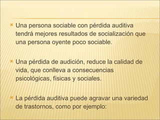Una persona sociable con pérdida auditiva tendrá mejores resultados de socialización que una persona oyente poco sociable. Una pérdida de audición, reduce la calidad de vida, que conlleva a consecuencias psicológicas, físicas y sociales. La pérdida auditiva puede agravar una variedad de trastornos, como por ejemplo: 