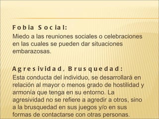 Fobia Social: Miedo a las reuniones sociales o celebraciones en las cuales se pueden dar situaciones embarazosas. Agresividad, Brusquedad: Esta conducta del individuo, se desarrollará en relación al mayor o menos grado de hostilidad y armonía que tenga en su entorno. La agresividad no se refiere a agredir a otros, sino a la brusquedad en sus juegos y/o en sus formas de contactarse con otras personas. 