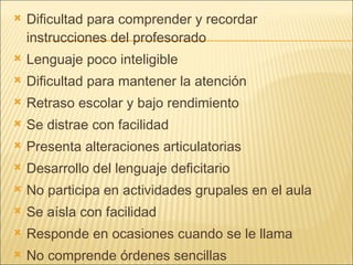 Dificultad para comprender y recordar instrucciones del profesorado Lenguaje poco inteligible Dificultad para mantener la atención Retraso escolar y bajo rendimiento Se distrae con facilidad Presenta alteraciones articulatorias Desarrollo del lenguaje deficitario No participa en actividades grupales en el aula Se aísla con facilidad Responde en ocasiones cuando se le llama No comprende órdenes sencillas 