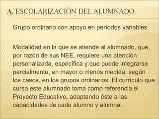Grupo ordinario con apoyo en períodos variables. Modalidad en la que se atiende al alumnado, que, por razón de sus NEE, requiere una atención personalizada, específica y que puede integrarse parcialmente, en mayor o menos medida, según los casos, en los grupos ordinarios. El currículo que cursa este alumnado toma como referencia el Proyecto Educativo, adaptando éste a las capacidades de cada alumno y alumna . 