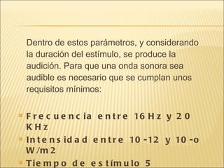 Dentro de estos parámetros, y considerando la duración del estímulo, se produce la audición. Para que una onda sonora sea audible es necesario que se cumplan unos requisitos mínimos:  Frecuencia entre 16Hz y 20 KHz  Intensidad entre 10-12 y 10-o W/m2  Tiempo de estímulo 5 milisegundos  
