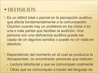 Es un déficit total o parcial en la percepción auditiva, que afecta fundamentalmente a la comunicación. Ocurren cuando hay un problema en los oídos o en una o más partes que facilitan la audición. Una persona con una deficiencia auditiva puede ser capaz de oír algunos sonidos o puede no oír nada en absoluto.  Dependiendo del momento en el cual se produzca la discapacidad, se encontrarán personas que realicen: -  Lectura labiofacial y que se comuniquen oralmente  -  Otras que se comuniquen a través del lenguaje de signos.  