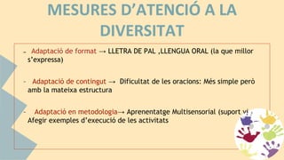 MESURES D’ATENCIÓ A LA
DIVERSITAT
– Adaptació de format → LLETRA DE PAL ,LLENGUA ORAL (la que millor
s’expressa)
– Adaptació de contingut → Dificultat de les oracions: Més simple però
amb la mateixa estructura
– Adaptació en metodologia→ Aprenentatge Multisensorial (suport visual),
Afegir exemples d’execució de les activitats
 