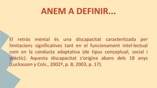 ANEM A DEFINIR...
El retràs mental és una discapacitat caracteritzada per
limitacions significatives tant en el funcionament intel·lectual
com en la conducta adaptativa (de tipus conceptual, social i
pràctic). Aquesta discapacitat s’origina abans dels 18 anys
(Luckasson y Cols., 2002ª, p. 8; 2003, p. 17).
 
