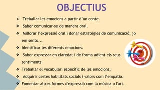OBJECTIUS
❖ Treballar les emocions a partir d’un conte.
❖ Saber comunicar-se de manera oral.
❖ Millorar l’expressió oral i donar estratègies de comunicació: jo
em sento...
❖ Identificar les diferents emocions.
❖ Saber expressar en claredat i de forma adient els seus
sentiments.
❖ Treballar el vocabulari específic de les emocions.
❖ Adquirir certes habilitats socials i valors com l’empatia.
❖ Fomentar altres formes d'expressió com la música o l'art.
 