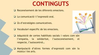 CONTINGUTS
❏ Reconeixement de les diferents emocions.
❏ La comunicació i l’expressió oral.
❏ Ús d’estratègies comunicatives.
❏ Vocabulari específic de les emocions.
❏ Adquisició de certes habilitats socials i valors com són
l’empatia, la solidaritat, l’autoconeixement, el
respecte, l’autocontrol…
❏ Manipulació d’altres formes d’expressió com són la
música i les arts.
 
