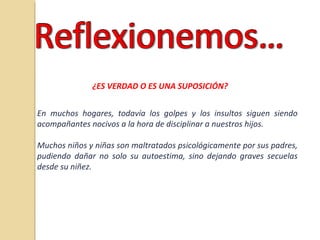 ¿ES VERDAD O ES UNA SUPOSICIÓN?
En muchos hogares, todavía los golpes y los insultos siguen siendo
acompañantes nocivos a la hora de disciplinar a nuestros hijos.
Muchos niños y niñas son maltratados psicológicamente por sus padres,
pudiendo dañar no solo su autoestima, sino dejando graves secuelas
desde su niñez.
 