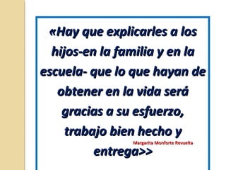 «Hay que explicarles a los«Hay que explicarles a los
hijos-en la familia y en lahijos-en la familia y en la
escuela- que lo que hayan deescuela- que lo que hayan de
obtener en la vida seráobtener en la vida será
gracias a su esfuerzo,gracias a su esfuerzo,
trabajo bien hecho ytrabajo bien hecho y
entrega>>entrega>>
Margarita Monforte RevueltaMargarita Monforte Revuelta
 