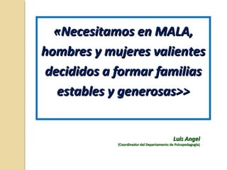 «Necesitamos en MALA,«Necesitamos en MALA,
hombres y mujeres valienteshombres y mujeres valientes
decididos a formar familiasdecididos a formar familias
estables y generosas>>estables y generosas>>
Luis AngelLuis Angel
(Coordinador del Departamento de Psicopedagogía)(Coordinador del Departamento de Psicopedagogía)
 