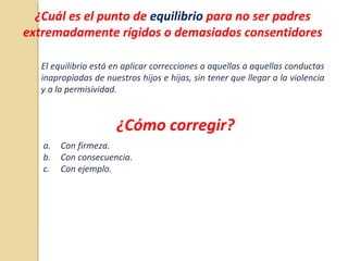 ¿Cuál es el punto de equilibrio para no ser padres
extremadamente rígidos o demasiados consentidores
El equilibrio está en aplicar correcciones a aquellas a aquellas conductas
inapropiadas de nuestros hijos e hijas, sin tener que llegar a la violencia
y a la permisividad.
¿Cómo corregir?
a. Con firmeza.
b. Con consecuencia.
c. Con ejemplo.
 